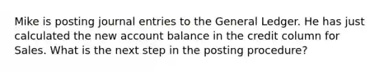 Mike is posting journal entries to the General Ledger. He has just calculated the new account balance in the credit column for Sales. What is the next step in the posting procedure?