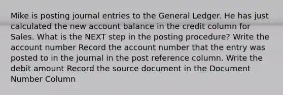 Mike is posting journal entries to the General Ledger. He has just calculated the new account balance in the credit column for Sales. What is the NEXT step in the posting procedure? Write the account number Record the account number that the entry was posted to in the journal in the post reference column. Write the debit amount Record the source document in the Document Number Column