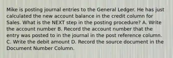 Mike is posting journal entries to the General Ledger. He has just calculated the new account balance in the credit column for Sales. What is the NEXT step in the posting procedure? A. Write the account number B. Record the account number that the entry was posted to in the journal in the post reference column. C. Write the debit amount D. Record the source document in the Document Number Column.