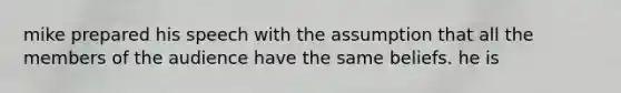 mike prepared his speech with the assumption that all the members of the audience have the same beliefs. he is