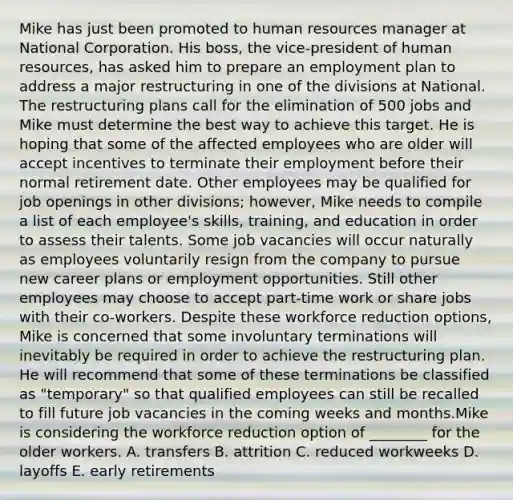 Mike has just been promoted to human resources manager at National Corporation. His boss, the vice-president of human resources, has asked him to prepare an employment plan to address a major restructuring in one of the divisions at National. The restructuring plans call for the elimination of 500 jobs and Mike must determine the best way to achieve this target. He is hoping that some of the affected employees who are older will accept incentives to terminate their employment before their normal retirement date. Other employees may be qualified for job openings in other divisions; however, Mike needs to compile a list of each employee's skills, training, and education in order to assess their talents. Some job vacancies will occur naturally as employees voluntarily resign from the company to pursue new career plans or employment opportunities. Still other employees may choose to accept part-time work or share jobs with their co-workers. Despite these workforce reduction options, Mike is concerned that some involuntary terminations will inevitably be required in order to achieve the restructuring plan. He will recommend that some of these terminations be classified as "temporary" so that qualified employees can still be recalled to fill future job vacancies in the coming weeks and months.Mike is considering the workforce reduction option of ________ for the older workers. A. transfers B. attrition C. reduced workweeks D. layoffs E. early retirements