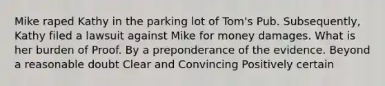 Mike raped Kathy in the parking lot of Tom's Pub. Subsequently, Kathy filed a lawsuit against Mike for money damages. What is her burden of Proof. By a preponderance of the evidence. Beyond a reasonable doubt Clear and Convincing Positively certain