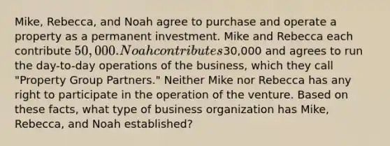 Mike, Rebecca, and Noah agree to purchase and operate a property as a permanent investment. Mike and Rebecca each contribute 50,000. Noah contributes30,000 and agrees to run the day-to-day operations of the business, which they call "Property Group Partners." Neither Mike nor Rebecca has any right to participate in the operation of the venture. Based on these facts, what type of business organization has Mike, Rebecca, and Noah established?