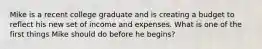 Mike is a recent college graduate and is creating a budget to reflect his new set of income and expenses. What is one of the first things Mike should do before he begins?