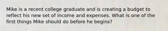 Mike is a recent college graduate and is creating a budget to reflect his new set of income and expenses. What is one of the first things Mike should do before he begins?