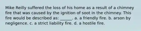 Mike Reilly suffered the loss of his home as a result of a chimney fire that was caused by the ignition of soot in the chimney. This fire would be described as: ______. a. a friendly fire. b. arson by negligence. c. a strict liability fire. d. a hostile fire.