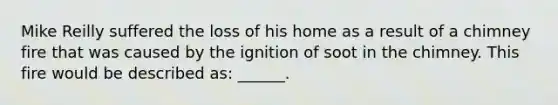 Mike Reilly suffered the loss of his home as a result of a chimney fire that was caused by the ignition of soot in the chimney. This fire would be described as: ______.