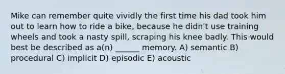 Mike can remember quite vividly the first time his dad took him out to learn how to ride a bike, because he didn't use training wheels and took a nasty spill, scraping his knee badly. This would best be described as a(n) ______ memory. A) semantic B) procedural C) implicit D) episodic E) acoustic