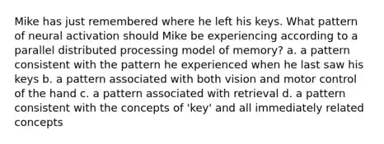 Mike has just remembered where he left his keys. What pattern of neural activation should Mike be experiencing according to a parallel distributed processing model of memory? a. a pattern consistent with the pattern he experienced when he last saw his keys b. a pattern associated with both vision and motor control of the hand c. a pattern associated with retrieval d. a pattern consistent with the concepts of 'key' and all immediately related concepts