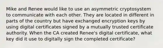 Mike and Renee would like to use an asymmetric cryptosystem to communicate with each other. They are located in different in parts of the country but have exchanged encryption keys by using digital certificates signed by a mutually trusted certificate authority. When the CA created Renee's digital certificate, what key did it use to digitally sign the completed certificate?