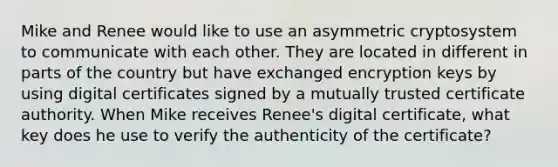 Mike and Renee would like to use an asymmetric cryptosystem to communicate with each other. They are located in different in parts of the country but have exchanged encryption keys by using digital certificates signed by a mutually trusted certificate authority. When Mike receives Renee's digital certificate, what key does he use to verify the authenticity of the certificate?