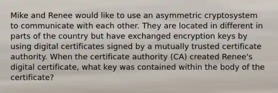 Mike and Renee would like to use an asymmetric cryptosystem to communicate with each other. They are located in different in parts of the country but have exchanged encryption keys by using digital certificates signed by a mutually trusted certificate authority. When the certificate authority (CA) created Renee's digital certificate, what key was contained within the body of the certificate?