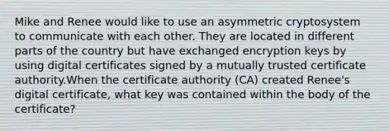 Mike and Renee would like to use an asymmetric cryptosystem to communicate with each other. They are located in different parts of the country but have exchanged encryption keys by using digital certificates signed by a mutually trusted certificate authority.When the certificate authority (CA) created Renee's digital certificate, what key was contained within the body of the certificate?