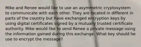 Mike and Renee would like to use an asymmetric cryptosystem to communicate with each other. They are located in different in parts of the country but have exchanged encryption keys by using digital certificates signed by a mutually trusted certificate authority. Mike would like to send Renee a private message using the information gained during this exchange. What key should he use to encrypt the message?