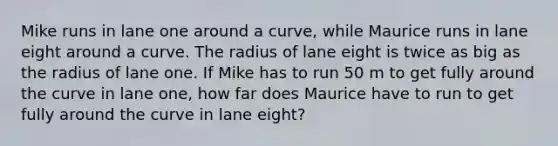 Mike runs in lane one around a curve, while Maurice runs in lane eight around a curve. The radius of lane eight is twice as big as the radius of lane one. If Mike has to run 50 m to get fully around the curve in lane one, how far does Maurice have to run to get fully around the curve in lane eight?