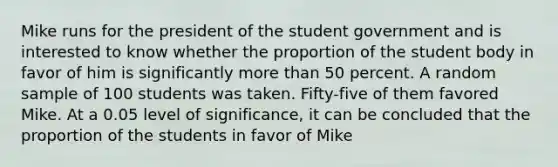 Mike runs for the president of the student government and is interested to know whether the proportion of the student body in favor of him is significantly more than 50 percent. A random sample of 100 students was taken. Fifty-five of them favored Mike. At a 0.05 level of significance, it can be concluded that the proportion of the students in favor of Mike