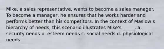 Mike, a sales representative, wants to become a sales manager. To become a manager, he ensures that he works harder and performs better than his competitors. In the context of Maslow's hierarchy of needs, this scenario illustrates Mike's _____. a. security needs b. esteem needs c. social needs d. physiological needs