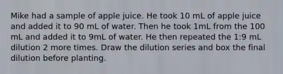 Mike had a sample of apple juice. He took 10 mL of apple juice and added it to 90 mL of water. Then he took 1mL from the 100 mL and added it to 9mL of water. He then repeated the 1:9 mL dilution 2 more times. Draw the dilution series and box the final dilution before planting.