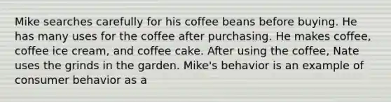 Mike searches carefully for his coffee beans before buying. He has many uses for the coffee after purchasing. He makes coffee, coffee ice cream, and coffee cake. After using the coffee, Nate uses the grinds in the garden. Mike's behavior is an example of consumer behavior as a