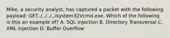 Mike, a security analyst, has captured a packet with the following payload: GET../../../../system32Vcmd.exe. Which of the following is this an example of? A. SQL injection B. Directory Transversal C. XML injection D. Buffer Overflow