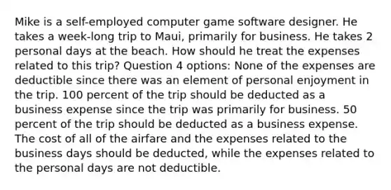 Mike is a self-employed computer game software designer. He takes a week-long trip to Maui, primarily for business. He takes 2 personal days at the beach. How should he treat the expenses related to this trip? Question 4 options: None of the expenses are deductible since there was an element of personal enjoyment in the trip. 100 percent of the trip should be deducted as a business expense since the trip was primarily for business. 50 percent of the trip should be deducted as a business expense. The cost of all of the airfare and the expenses related to the business days should be deducted, while the expenses related to the personal days are not deductible.