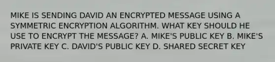 MIKE IS SENDING DAVID AN ENCRYPTED MESSAGE USING A SYMMETRIC ENCRYPTION ALGORITHM. WHAT KEY SHOULD HE USE TO ENCRYPT THE MESSAGE? A. MIKE'S PUBLIC KEY B. MIKE'S PRIVATE KEY C. DAVID'S PUBLIC KEY D. SHARED SECRET KEY