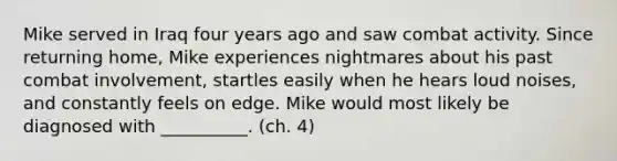 Mike served in Iraq four years ago and saw combat activity. Since returning home, Mike experiences nightmares about his past combat involvement, startles easily when he hears loud noises, and constantly feels on edge. Mike would most likely be diagnosed with __________. (ch. 4)