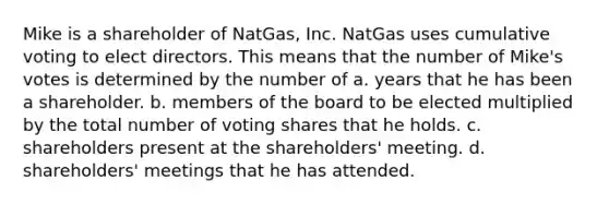 Mike is a shareholder of NatGas, Inc. NatGas uses cumulative voting to elect directors. This means that the number of Mike's votes is determined by the number of​ a. ​years that he has been a shareholder. b. ​members of the board to be elected multiplied by the total number of voting shares that he holds. c. ​shareholders present at the shareholders' meeting. d. ​shareholders' meetings that he has attended.