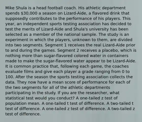 Mike Shula is a head football coach. His athletic department spends 30,000 a season on Lizard-Aide, a flavored drink that supposedly contributes to the performance of his players. This year, an independent sports testing association has decided to test the merits of Lizard-Aide and Shula's university has been selected as a member of the national sample. The study is an experiment in which the players, unknown to them, are divided into two segments. Segment 1 receives the real Lizard-Aide prior to and during the games. Segment 2 receives a placebo, which is nothing <a href='https://www.questionai.com/knowledge/keWHlEPx42-more-than' class='anchor-knowledge'>more than</a> sugar-flavored colored water in containers made to make the sugar-flavored water appear to be Lizard-Aide. It is common practice that, following each game, the coaches evaluate films and give each player a grade ranging from 0 to 100. After the season the sports testing association collects the data. They now have a mean score of performance for each of the two segments for all of the athletic departments participating in the study. If you are the researcher, what statistical test would you conduct? A one-tailed z test of population mean. A one-tailed t test of difference. A two-tailed t test of difference. A one-tailed z test of difference. A two-tailed z test of difference.