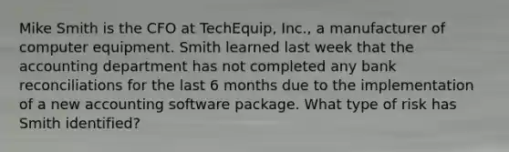 Mike Smith is the CFO at TechEquip, Inc., a manufacturer of computer equipment. Smith learned last week that the accounting department has not completed any bank reconciliations for the last 6 months due to the implementation of a new accounting software package. What type of risk has Smith identified?