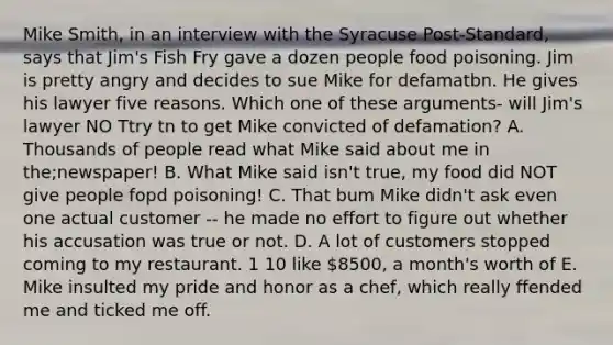 Mike Smith, in an interview with the Syracuse Post-Standard, says that Jim's Fish Fry gave a dozen people food poisoning. Jim is pretty angry and decides to sue Mike for defamatbn. He gives his lawyer five reasons. Which one of these arguments- will Jim's lawyer NO Ttry tn to get Mike convicted of defamation? A. Thousands of people read what Mike said about me in the;newspaper! B. What Mike said isn't true, my food did NOT give people fopd poisoning! C. That bum Mike didn't ask even one actual customer -- he made no effort to figure out whether his accusation was true or not. D. A lot of customers stopped coming to my restaurant. 1 10 like 8500, a month's worth of E. Mike insulted my pride and honor as a chef, which really ffended me and ticked me off.