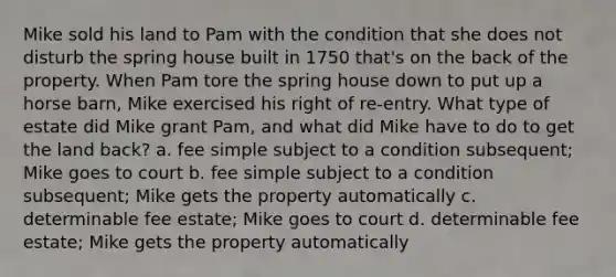 Mike sold his land to Pam with the condition that she does not disturb the spring house built in 1750 that's on the back of the property. When Pam tore the spring house down to put up a horse barn, Mike exercised his right of re-entry. What type of estate did Mike grant Pam, and what did Mike have to do to get the land back? a. fee simple subject to a condition subsequent; Mike goes to court b. fee simple subject to a condition subsequent; Mike gets the property automatically c. determinable fee estate; Mike goes to court d. determinable fee estate; Mike gets the property automatically