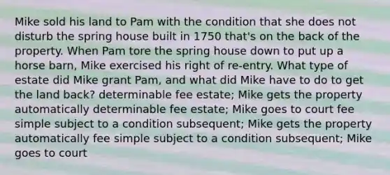 Mike sold his land to Pam with the condition that she does not disturb the spring house built in 1750 that's on the back of the property. When Pam tore the spring house down to put up a horse barn, Mike exercised his right of re-entry. What type of estate did Mike grant Pam, and what did Mike have to do to get the land back? determinable fee estate; Mike gets the property automatically determinable fee estate; Mike goes to court fee simple subject to a condition subsequent; Mike gets the property automatically fee simple subject to a condition subsequent; Mike goes to court