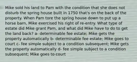 Mike sold his land to Pam with the condition that she does not disturb the spring house built in 1750 that's on the back of the property. When Pam tore the spring house down to put up a horse barn, Mike exercised his right of re-entry. What type of estate did Mike grant Pam, and what did Mike have to do to get the land back? a- determinable fee estate; Mike gets the property automatically b- determinable fee estate; Mike goes to court c- fee simple subject to a condition subsequent; Mike gets the property automatically d- fee simple subject to a condition subsequent; Mike goes to court