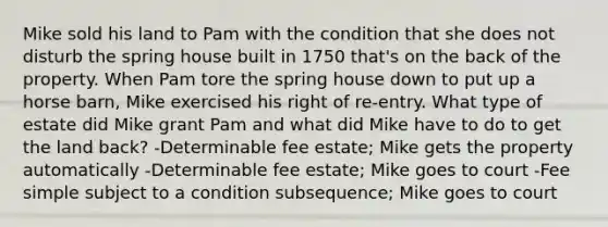 Mike sold his land to Pam with the condition that she does not disturb the spring house built in 1750 that's on the back of the property. When Pam tore the spring house down to put up a horse barn, Mike exercised his right of re-entry. What type of estate did Mike grant Pam and what did Mike have to do to get the land back? -Determinable fee estate; Mike gets the property automatically -Determinable fee estate; Mike goes to court -Fee simple subject to a condition subsequence; Mike goes to court