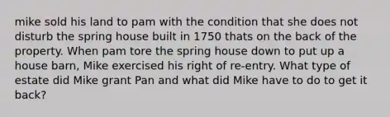 mike sold his land to pam with the condition that she does not disturb the spring house built in 1750 thats on the back of the property. When pam tore the spring house down to put up a house barn, Mike exercised his right of re-entry. What type of estate did Mike grant Pan and what did Mike have to do to get it back?