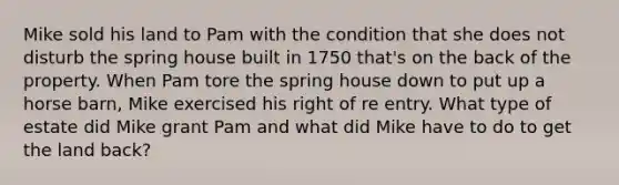 Mike sold his land to Pam with the condition that she does not disturb the spring house built in 1750 that's on the back of the property. When Pam tore the spring house down to put up a horse barn, Mike exercised his right of re entry. What type of estate did Mike grant Pam and what did Mike have to do to get the land back?