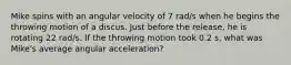 Mike spins with an angular velocity of 7 rad/s when he begins the throwing motion of a discus. Just before the release, he is rotating 22 rad/s. If the throwing motion took 0.2 s, what was Mike's average angular acceleration?