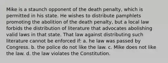 Mike is a staunch opponent of the death penalty, which is permitted in his state. He wishes to distribute pamphlets promoting the abolition of the death penalty, but a local law forbids the distribution of literature that advocates abolishing valid laws in that state. That law against distributing such literature cannot be enforced if: a. he law was passed by Congress. b. the police do not like the law. c. Mike does not like the law. d. the law violates the Constitution.