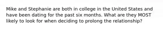 Mike and Stephanie are both in college in the United States and have been dating for the past six months. What are they MOST likely to look for when deciding to prolong the relationship?