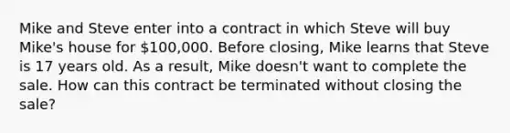 Mike and Steve enter into a contract in which Steve will buy Mike's house for 100,000. Before closing, Mike learns that Steve is 17 years old. As a result, Mike doesn't want to complete the sale. How can this contract be terminated without closing the sale?