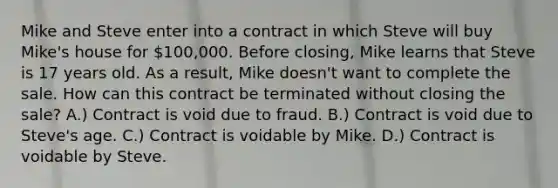 Mike and Steve enter into a contract in which Steve will buy Mike's house for 100,000. Before closing, Mike learns that Steve is 17 years old. As a result, Mike doesn't want to complete the sale. How can this contract be terminated without closing the sale? A.) Contract is void due to fraud. B.) Contract is void due to Steve's age. C.) Contract is voidable by Mike. D.) Contract is voidable by Steve.