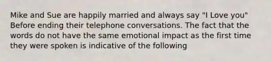 Mike and Sue are happily married and always say "I Love you" Before ending their telephone conversations. The fact that the words do not have the same emotional impact as the first time they were spoken is indicative of the following