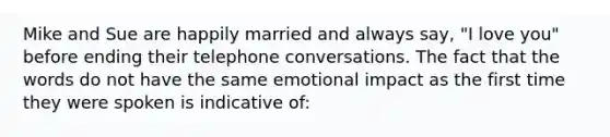 Mike and Sue are happily married and always say, "I love you" before ending their telephone conversations. The fact that the words do not have the same emotional impact as the first time they were spoken is indicative of: