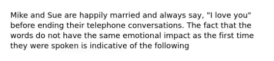 Mike and Sue are happily married and always say, "I love you" before ending their telephone conversations. The fact that the words do not have the same emotional impact as the first time they were spoken is indicative of the following