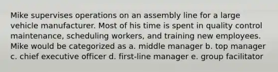 Mike supervises operations on an assembly line for a large vehicle manufacturer. Most of his time is spent in quality control maintenance, scheduling workers, and training new employees. Mike would be categorized as a. middle manager b. top manager c. chief executive officer d. first-line manager e. group facilitator