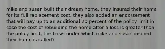 mike and susan built their dream home. they insured their home for its full replacement cost. they also added an endorsement that will pay up to an additional 20 percent of the policy limit in case the cost of rebuilding the home after a loss is greater than the policy limit, the basis under which mike and susan insured their home is called?