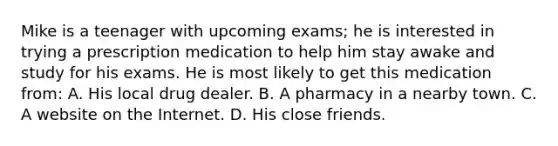 Mike is a teenager with upcoming exams; he is interested in trying a prescription medication to help him stay awake and study for his exams. He is most likely to get this medication from: A. His local drug dealer. B. A pharmacy in a nearby town. C. A website on the Internet. D. His close friends.