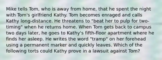 Mike tells Tom, who is away from home, that he spent the night with Tom's girlfriend Kathy. Tom becomes enraged and calls Kathy long-distance. He threatens to "beat her to pulp for two-timing" when he returns home. When Tom gets back to campus two days later, he goes to Kathy's fifth-floor apartment where he finds her asleep. He writes the word "tramp" on her forehead using a permanent marker and quickly leaves. Which of the following torts could Kathy prove in a lawsuit against Tom?