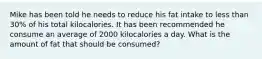 Mike has been told he needs to reduce his fat intake to less than 30% of his total kilocalories. It has been recommended he consume an average of 2000 kilocalories a day. What is the amount of fat that should be consumed?